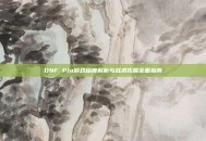 DNF Plu游戏深度解析与战术拓展全面指南