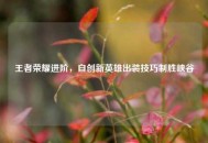 王者荣耀进阶，自创新英雄出装技巧制胜峡谷