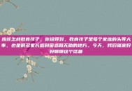 应该怎样教育孩子，你说得对，教育孩子是每个家庭的头等大事，也是很多家长感到困惑和无助的地方。今天，我们就来好好聊聊这个话题
