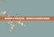 张杰的歌声与逆战共鸣，探索音乐与游戏的完美融合