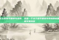 怎么取和平精英车皮肤，这是一个关于和平精英车皮肤的标题和文章内容