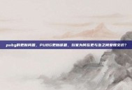 pubg的更新问题，PUBG更新谜题，玩家为何在更与坠之间爱恨交织？