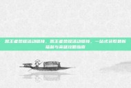 凯王者荣耀活动链接，凯王者荣耀活动链接，一站式获取最新福利与英雄攻略指南
