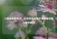 三国杀传奇菜刀，从游戏符号到文化现象的暴力美学解构