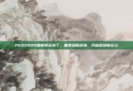 PES2009最新转会补丁，重塑绿茵战场，开启足球新纪元