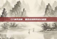 CF神兵出鞘，重塑战场博弈核心利器