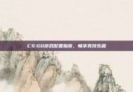 CS:GO游戏配置指南，畅享竞技乐趣