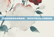 王者荣耀新版本深度解析，探索游戏新动态与策略指南