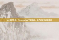 ps如何下载，Photoshop下载指南，官方渠道与详细步骤