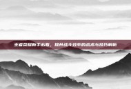 王者荣耀新手必看，提升战斗效率的战术与技巧解析