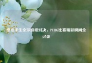 绝地求生全球巅峰对决，PUBG比赛精彩瞬间全记录