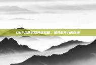 DNF龙跃武器升级攻略，提升战斗力的秘诀
