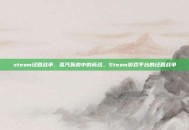 steam经营战争，蒸汽轰鸣中的商战，Steam游戏平台的经营战争