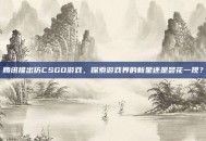 腾讯推出仿CSGO游戏，探索游戏界的新星还是昙花一现？