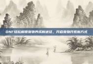 DNF轻松解锁宠物养成新途径，开启宠物开荒新方式
