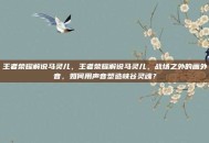 王者荣耀解说马灵儿，王者荣耀解说马灵儿，战场之外的画外音，如何用声音塑造峡谷灵魂？