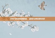 DNF游戏情感体验，虚拟与现实的交织