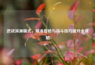 逆战深渊模式，精准看枪与战斗技巧提升全攻略