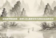 虚拟世界的浪漫，探索LOL基腐文化与现实社会的交织