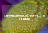 三国杀双势力新UI震撼上线，跨阵营激战，视觉全面革新！