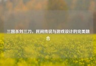 三国杀刘三刀，民间传说与游戏设计的完美融合