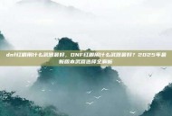 dnf红眼用什么武器最好，DNF红眼用什么武器最好？2025年最新版本武器选择全解析