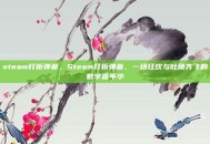 steam打折弹幕，Steam打折弹幕，一场狂欢与吐槽齐飞的数字嘉年华