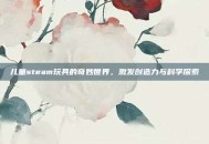儿童steam玩具的奇妙世界，激发创造力与科学探索