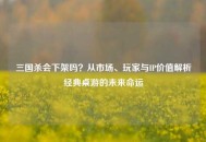 三国杀会下架吗？从市场、玩家与IP价值解析经典桌游的未来命运