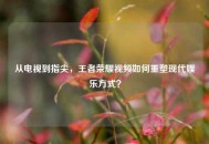 从电视到指尖，王者荣耀视频如何重塑现代娱乐方式？