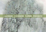 csgo总监剪辑，CSGO总监剪辑，不止是集锦，更是战术的艺术