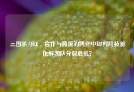 三国杀内讧，合作与背叛的博弈中如何用技能化解团队分裂危机？
