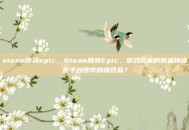 steam跳转epic，Steam跳转Epic，游戏玩家的新选择还是平台博弈的牺牲品？