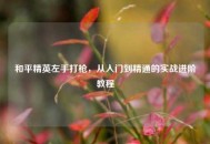 和平精英左手打枪，从入门到精通的实战进阶教程