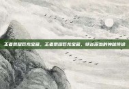 王者荣耀巨龙宝藏，王者荣耀巨龙宝藏，峡谷深处的神秘传说