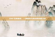 DNF王的遗迹，一场探索与挑战的终极之旅