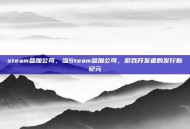 steam参加公司，当Steam参加公司，游戏开发者的发行新纪元