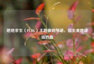 绝地求生（PUBG）主题曲钢琴谱，指尖重燃战场热血