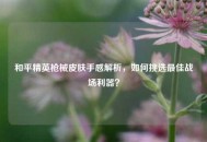 和平精英枪械皮肤手感解析，如何挑选更佳战场利器？