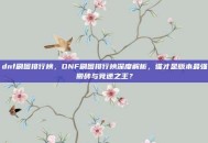 dnf刷图排行榜，DNF刷图排行榜深度解析，谁才是版本最强搬砖与竞速之王？
