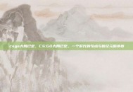 csgo大局已定，CS:GO大局已定，一个时代的句点与新纪元的序章
