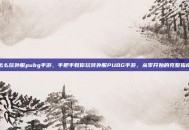 怎么玩外服pubg手游，手把手教你玩转外服PUBG手游，从零开始的完整指南