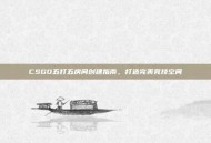 CSGO五打五房间创建指南，打造完美竞技空间