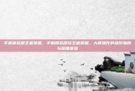 手机模拟器王者荣耀，手机模拟器玩王者荣耀，大屏操作的进阶指南与深度体验