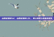 山西起亚杯lol，山西起亚杯LOL，黄土高原上的电竞烽火