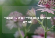 三国杀赵云，忠勇无双的虚拟化身与游戏角色魅力探析