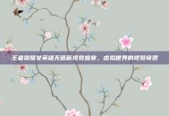王者荣耀女英雄无遮蔽视觉盛宴，虚拟世界的视觉奇观