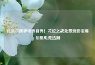 包贝尔跨界电竞首秀！龙蛇之战免费观影引爆明星电竞热潮