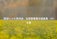 逆战VS CF十年对决，玩家数量揭示谁是真·FPS王者