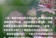 （注，根据您提供的示例内容，推测可能需要游戏技术类标题。若实际内容主题不同，可提供具体文本以便生成更精准的标题），参考，，手机游戏卡顿？5个硬件优化技巧让你流畅上分，高帧率设置失效？一文解决游戏画面延迟问题，网络信号满格却延迟？3步排查让你的游戏重回丝滑，如需定制，请提供具体内容片段。